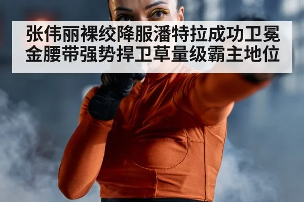 张伟丽裸绞降服潘特拉成功卫冕金腰带强势捍卫草量级霸主地位